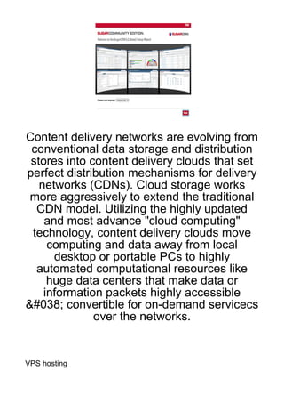 Content delivery networks are evolving from
 conventional data storage and distribution
 stores into content delivery clouds that set
perfect distribution mechanisms for delivery
   networks (CDNs). Cloud storage works
 more aggressively to extend the traditional
  CDN model. Utilizing the highly updated
    and most advance "cloud computing"
 technology, content delivery clouds move
     computing and data away from local
      desktop or portable PCs to highly
  automated computational resources like
     huge data centers that make data or
    information packets highly accessible
&#038; convertible for on-demand servicecs
              over the networks.


VPS hosting
 