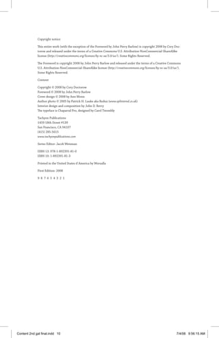 Copyright notice:
This entire work (with the exception of the Foreword by John Perry Barlow) is copyright 2008 by Cory Doc-
torow and released under the terms of a Creative Commons U.S. Attribution-NonCommercial-­ShareAlike
license (http://creativecommons.org/licenses/by-nc-sa/3.0/us/). Some Rights Reserved.
The Foreword is copyright 2008 by John Perry Barlow and released under the terms of a Creative Commons
U.S. Attribution-NonCommercial-­ShareAlike license (http://creativecommons.org/licenses/by-nc-sa/3.0/us/).
Some Rights Reserved.
Content
Copyright © 2008 by Cory Doctorow
Foreword © 2008 by John Perry Barlow
Cover design © 2008 by Ann Monn
Author photo © 2005 by Patrick H. Lauke aka Redux (www.splintered.co.uk)
Interior design and composition by John D. Berry
The typeface is Chaparral Pro, designed by Carol Twombly
Tachyon Publications
1459 18th Street #139
San Francisco, CA 94107
(415) 285-5615
www.tachyonpublications.com
Series Editor: Jacob Weisman
ISBN 13: 978-1-892391-81-0
ISBN 10: 1-892391-81-3
Printed in the United States if America by Worzalla
First Edition: 2008
9 8 7 6 5 4 3 2 1
Content 2nd gal final.indd 10 7/4/08 9:56:15 AM
 