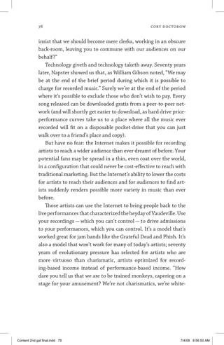78	 cory doctorow
insist that we should become mere clerks, working in an obscure
back-room, leaving you to commune with our audiences on our
behalf?”
Technology giveth and technology taketh away. Seventy years
later, Napster showed us that, as William Gibson noted, “We may
be at the end of the brief period during which it is possible to
charge for recorded music.” Surely we’re at the end of the period
where it’s possible to exclude those who don’t wish to pay. Every
song released can be downloaded gratis from a peer-to-peer net-
work (and will shortly get easier to download, as hard drive price-
performance curves take us to a place where all the music ever
recorded will fit on a disposable pocket-drive that you can just
walk over to a friend’s place and copy).
But have no fear: the Internet makes it possible for recording
artists to reach a wider audience than ever dreamt of before. Your
potential fans may be spread in a thin, even coat over the world,
in a configuration that could never be cost-effective to reach with
traditional marketing. But the Internet’s ability to lower the costs
for artists to reach their audiences and for audiences to find art-
ists suddenly renders possible more variety in music than ever
before.
Those artists can use the Internet to bring people back to the
liveperformancesthatcharacterizedtheheydayofVaudeville.Use
your recordings — which you can’t control — to drive admissions
to your performances, which you can control. It’s a model that’s
worked great for jam bands like the Grateful Dead and Phish. It’s
also a model that won’t work for many of today’s artists; seventy
years of evolutionary pressure has selected for artists who are
more virtuoso than charismatic, artists optimized for record-
ing-based income instead of performance-based income. “How
dare you tell us that we are to be trained monkeys, capering on a
stage for your amusement? We’re not charismatics, we’re white-
Content 2nd gal final.indd 78 7/4/08 9:56:50 AM
 