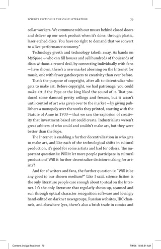 science fiction is the only literature 	 79
collar workers. We commune with our muses behind closed doors
and deliver up our work product when it’s done, through plastic,
laser-etched discs. You have no right to demand that we convert
to a live-performance economy.”
Technology giveth and technology taketh away. As bands on
MySpace — who can fill houses and sell hundreds of thousands of
discs without a record deal, by connecting individually with fans
— have shown, there’s a new market aborning on the Internet for
music, one with fewer gatekeepers to creativity than ever before.
That’s the purpose of copyright, after all: to decentralize who
gets to make art. Before copyright, we had patronage: you could
make art if the Pope or the king liked the sound of it. That pro-
duced some damned pretty ceilings and frescos, but it wasn’t
until control of art was given over to the market — by giving pub-
lishers a monopoly over the works they printed, starting with the
Statute of Anne in 1709 — that we saw the explosion of creativ-
ity that investment-based art could create. Industrialists weren’t
great arbiters of who could and couldn’t make art, but they were
better than the Pope.
The Internet is enabling a further decentralization in who gets
to make art, and like each of the technological shifts in cultural
production, it’s good for some artists and bad for others. The im-
portant question is: Will it let more people participate in cultural
production? Will it further decentralize decision-making for art-
ists?
And for sf writers and fans, the further question is: “Will it be
any good to our chosen medium?” Like I said, science fiction is
the only literature people care enough about to steal on the Inter-
net. It’s the only literature that regularly shows up, scanned and
run through optical character recognition software and lovingly
hand-edited on darknet newsgroups, Russian websites, IRC chan-
nels, and elsewhere (yes, there’s also a brisk trade in comics and
Content 2nd gal final.indd 79 7/4/08 9:56:51 AM
 