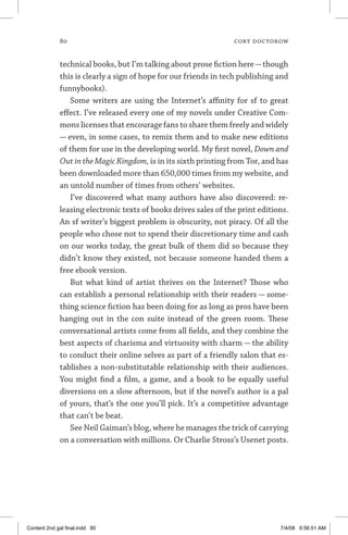 80	 cory doctorow
technical books, but I’m talking about prose fiction here—though
this is clearly a sign of hope for our friends in tech publishing and
funnybooks).
Some writers are using the Internet’s affinity for sf to great
effect. I’ve released every one of my novels under Creative Com-
mons licenses that encourage fans to share them freely and widely
— even, in some cases, to remix them and to make new editions
of them for use in the developing world. My first novel, Down and
Out in the Magic Kingdom, is in its sixth printing from Tor, and has
been downloaded more than 650,000 times from my website, and
an untold number of times from others’ websites.
I’ve discovered what many authors have also discovered: re-
leasing electronic texts of books drives sales of the print editions.
An sf writer’s biggest problem is obscurity, not piracy. Of all the
people who chose not to spend their discretionary time and cash
on our works today, the great bulk of them did so because they
didn’t know they existed, not because someone handed them a
free ebook version.
But what kind of artist thrives on the Internet? Those who
can establish a personal relationship with their readers — some-
thing science fiction has been doing for as long as pros have been
hanging out in the con suite instead of the green room. These
conversational artists come from all fields, and they combine the
best aspects of charisma and virtuosity with charm — the ability
to conduct their online selves as part of a friendly salon that es-
tablishes a non-substitutable relationship with their audiences.
You might find a film, a game, and a book to be equally useful
diversions on a slow afternoon, but if the novel’s author is a pal
of yours, that’s the one you’ll pick. It’s a competitive advantage
that can’t be beat.
See Neil Gaiman’s blog, where he manages the trick of carrying
on a conversation with millions. Or Charlie Stross’s Usenet posts.
Content 2nd gal final.indd 80 7/4/08 9:56:51 AM
 