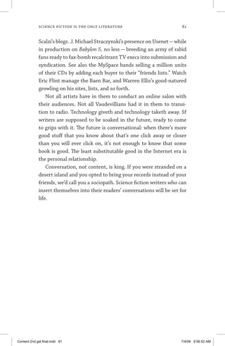 science fiction is the only literature 	 81
Scalzi’s blogs. J. Michael Straczynski’s presence on Usenet—while
in production on Babylon 5, no less — breeding an army of rabid
fans ready to fax-bomb recalcitrant TV execs into submission and
syndication. See also the MySpace bands selling a million units
of their CDs by adding each buyer to their “friends lists.” Watch
Eric Flint manage the Baen Bar, and Warren Ellis’s good-natured
growling on his sites, lists, and so forth.
Not all artists have in them to conduct an online salon with
their audiences. Not all Vaudevillians had it in them to transi-
tion to radio. Technology giveth and technology taketh away. Sf
writers are supposed to be soaked in the future, ready to come
to grips with it. The future is conversational: when there’s more
good stuff that you know about that’s one click away or closer
than you will ever click on, it’s not enough to know that some
book is good. The least substitutable good in the Internet era is
the personal relationship.
Conversation, not content, is king. If you were stranded on a
desert island and you opted to bring your records instead of your
friends, we’d call you a sociopath. Science fiction writers who can
insert themselves into their readers’ conversations will be set for
life.
Content 2nd gal final.indd 81 7/4/08 9:56:52 AM
 