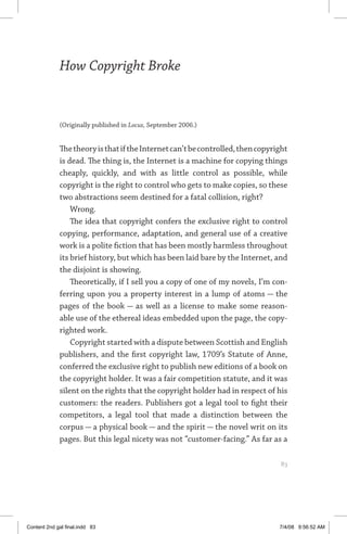 how copyright broke 	 83
How Copyright Broke
(Originally published in Locus, September 2006.)
ThetheoryisthatiftheInternetcan’tbecontrolled,thencopyright
is dead. The thing is, the Internet is a machine for copying things
cheaply, quickly, and with as little control as possible, while
copyright is the right to control who gets to make copies, so these
two abstractions seem destined for a fatal collision, right?
Wrong.
The idea that copyright confers the exclusive right to control
copying, performance, adaptation, and general use of a creative
work is a polite fiction that has been mostly harmless throughout
its brief history, but which has been laid bare by the Internet, and
the disjoint is showing.
Theoretically, if I sell you a copy of one of my novels, I’m con-
ferring upon you a property interest in a lump of atoms — the
pages of the book — as well as a license to make some reason-
able use of the ethereal ideas embedded upon the page, the copy-
righted work.
Copyright started with a dispute between Scottish and English
publishers, and the first copyright law, 1709’s Statute of Anne,
conferred the exclusive right to publish new editions of a book on
the copyright holder. It was a fair competition statute, and it was
silent on the rights that the copyright holder had in respect of his
customers: the readers. Publishers got a legal tool to fight their
competitors, a legal tool that made a distinction between the
corpus — a physical book — and the spirit — the novel writ on its
pages. But this legal nicety was not “customer-facing.” As far as a
	 83
Content 2nd gal final.indd 83 7/4/08 9:56:52 AM
 