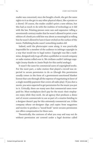 84	 cory doctorow
reader was concerned, once she bought a book, she got the same
rights to it as she got to any other physical object, like a potato or
a shovel. Of course, the reader couldn’t print a new edition, but
this had as much to do with the realities of technology as it did
with the law. Printing presses were rare and expensive: telling a
seventeenth-century reader that he wasn’t allowed to print a new
edition of a book you sold him was about as meaningful as telling
him he wasn’t allowed to have it laser-etched on the surface of the
moon. Publishing books wasn’t something readers did.
Indeed, until the photocopier came along, it was practically
impossible for a member of the audience to infringe copyright in
a way that would rise to legal notice. Copyright was like a tank-
mine, designed only to go off when a publisher or record company
or radio station rolled over it. We civilians couldn’t infringe copy-
right (many thanks to Jamie Boyle for this useful analogy).
It wasn’t the same for commercial users of copyrighted works.
For the most part, a radio station that played a record was ex-
pected to secure permission to do so (though this permission
usually comes in the form of a government-sanctioned blanket
license that cuts through all the expense of negotiating in favor of
a single monthly payment that covers all radio play). If you shot a
movie, you were expected to get permission for the music you put
in it. Critically, there are many uses that commercial users never
paid for. Most workplaces don’t pay for the music their employ-
ees enjoy while they work. An ad agency that produces a demo
reel of recent commercials to use as part of a creative briefing to
a designer doesn’t pay for this extremely commercial use. A film
company whose set-designer clips and copies from magazines
and movies to produce a “mood book” never secures permission
nor offers compensation for these uses.
Theoretically, the contours of what you may and may not do
without permission are covered under a legal doctrine called
Content 2nd gal final.indd 84 7/4/08 9:56:53 AM
 