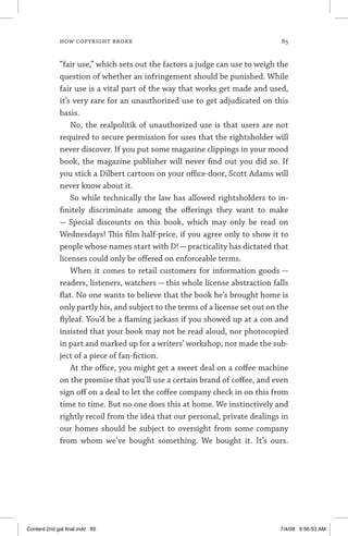 how copyright broke 	 85
“fair use,” which sets out the factors a judge can use to weigh the
question of whether an infringement should be punished. While
fair use is a vital part of the way that works get made and used,
it’s very rare for an unauthorized use to get adjudicated on this
basis.
No, the realpolitik of unauthorized use is that users are not
required to secure permission for uses that the rightsholder will
never discover. If you put some magazine clippings in your mood
book, the magazine publisher will never find out you did so. If
you stick a Dilbert cartoon on your office-door, Scott Adams will
never know about it.
So while technically the law has allowed rightsholders to in-
finitely discriminate among the offerings they want to make
— Special discounts on this book, which may only be read on
Wednesdays! This film half-price, if you agree only to show it to
people whose names start with D! — practicality has dictated that
licenses could only be offered on enforceable terms.
When it comes to retail customers for information goods —
readers, listeners, watchers — this whole license abstraction falls
flat. No one wants to believe that the book he’s brought home is
only partly his, and subject to the terms of a license set out on the
flyleaf. You’d be a flaming jackass if you showed up at a con and
insisted that your book may not be read aloud, nor photocopied
in part and marked up for a writers’ workshop, nor made the sub-
ject of a piece of fan-fiction.
At the office, you might get a sweet deal on a coffee machine
on the promise that you’ll use a certain brand of coffee, and even
sign off on a deal to let the coffee company check in on this from
time to time. But no one does this at home. We instinctively and
rightly recoil from the idea that our personal, private dealings in
our homes should be subject to oversight from some company
from whom we’ve bought something. We bought it. It’s ours.
Content 2nd gal final.indd 85 7/4/08 9:56:53 AM
 