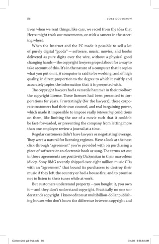86	 cory doctorow
Even when we rent things, like cars, we recoil from the idea that
Hertz might track our movements, or stick a camera in the steer-
ing wheel.
When the Internet and the PC made it possible to sell a lot
of purely digital “goods” — software, music, movies, and books
delivered as pure digits over the wire, without a physical good
changing hands—the copyright lawyers groped about for a way to
take account of this. It’s in the nature of a computer that it copies
what you put on it. A computer is said to be working, and of high
quality, in direct proportion to the degree to which it swiftly and
accurately copies the information that it is presented with.
The copyright lawyers had a versatile hammer in their toolbox:
the copyright license. These licenses had been presented to cor-
porations for years. Frustratingly (for the lawyers), these corpo-
rate customers had their own counsel, and real bargaining power,
which made it impossible to impose really interesting conditions
on them, like limiting the use of a movie such that it couldn’t
be fast-forwarded, or preventing the company from letting more
than one employee review a journal at a time.
Regular customers didn’t have lawyers or negotiating leverage.
They were a natural for licensing regimes. Have a look at the next
click-through “agreement” you’re provided with on purchasing a
piece of software or an electronic book or song. The terms set out
in those agreements are positively Dickensian in their marvelous
idiocy. Sony BMG recently shipped over eight million music CDs
with an “agreement” that bound its purchasers to destroy their
music if they left the country or had a house-fire, and to promise
not to listen to their tunes while at work.
But customers understand property — you bought it, you own
it — and they don’t understand copyright. Practically no one un-
derstands copyright. I know editors at multibillion-dollar publish-
ing houses who don’t know the difference between copyright and
Content 2nd gal final.indd 86 7/4/08 9:56:54 AM
 