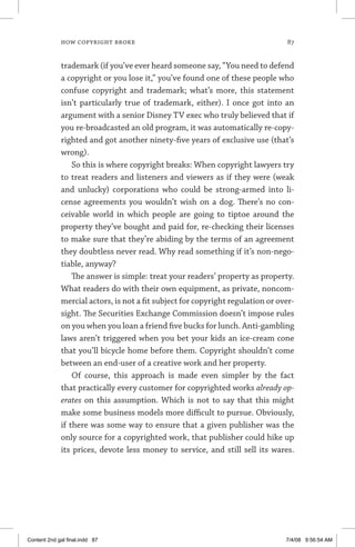 how copyright broke 	 87
trademark (if you’ve ever heard someone say, “You need to defend
a copyright or you lose it,” you’ve found one of these people who
confuse copyright and trademark; what’s more, this statement
isn’t particularly true of trademark, either). I once got into an
argument with a senior Disney TV exec who truly believed that if
you re-broadcasted an old program, it was automatically re-copy-
righted and got another ninety-five years of exclusive use (that’s
wrong).
So this is where copyright breaks: When copyright lawyers try
to treat readers and listeners and viewers as if they were (weak
and unlucky) corporations who could be strong-armed into li-
cense agreements you wouldn’t wish on a dog. There’s no con-
ceivable world in which people are going to tiptoe around the
property they’ve bought and paid for, re-checking their licenses
to make sure that they’re abiding by the terms of an agreement
they doubtless never read. Why read something if it’s non-nego-
tiable, anyway?
The answer is simple: treat your readers’ property as property.
What readers do with their own equipment, as private, noncom-
mercial actors, is not a fit subject for copyright regulation or over-
sight. The Securities Exchange Commission doesn’t impose rules
on you when you loan a friend five bucks for lunch. Anti-gambling
laws aren’t triggered when you bet your kids an ice-cream cone
that you’ll bicycle home before them. Copyright shouldn’t come
between an end-user of a creative work and her property.
Of course, this approach is made even simpler by the fact
that practically every customer for copyrighted works already op-
erates on this assumption. Which is not to say that this might
make some business models more difficult to pursue. Obviously,
if there was some way to ensure that a given publisher was the
only source for a copyrighted work, that publisher could hike up
its prices, devote less money to service, and still sell its wares.
Content 2nd gal final.indd 87 7/4/08 9:56:54 AM
 
