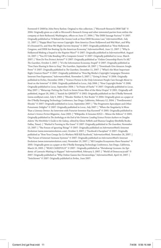Foreword © 2008 by John Perry Barlow. Original to this collection. | “Microsoft Research DRM Talk” ©
2004. Originally given as a talk to Microsoft’s Research Group and other interested parties from within the
company at their Redmond, Washington, offices on June 17, 2004. | “The DRM Sausage Factory” © 2007.
Originally published as “A Behind-the-Scenes Look at How DRM Becomes Law,” InformationWeek, July
11, 2007. | “Happy Meal Toys versus Copyright: How America Chose Hollywood and Wal-Mart, and Why
It’s Doomed Us, and How We Might Survive Anyway” © 2007. Originally published as “How Hollywood,
Congress, and DRM Are Beating Up the American Economy,” InformationWeek, June 11, 2007. | “Why Is
Hollywood Making a Sequel to the Napster Wars?” © 2007. Originally published in InformationWeek, August
14, 2007. | “You DO Like Reading Off a Computer Screen” © 2007. Originally published in Locus, March
2007. | “How Do You Protect Artists?” © 2007. Originally published as “Online Censorship Hurts Us All,”
The Guardian, October 2, 2007. | “It’s the Information Economy, Stupid” © 2007. Originally published as
“Free Data Sharing Is Here to Stay,” The Guardian, September 18, 2007. | “Downloads Give Amazon Jungle
Fever” © 2007. Originally published in The Guardian, December 11, 2007. | “What’s the Most Important
Right Creators Have?” © 2007. Originally published as “How Big Media’s Copyright Campaigns Threaten
Internet Free Expression,” InformationWeek, November 5, 2007. | “Giving It Away” © 2006. Originally
published in Forbes, December 2006. | “Science Fiction Is the Only Literature People Care Enough About to
Steal on the Internet” © 2006. Originally published in Locus, July 2006. | “How Copyright Broke” © 2006.
Originally published in Locus, September 2006. | “In Praise of Fanfic” © 2007. Originally published in Locus,
May 2007. | “Metacrap: Putting the Torch to Seven Straw-Men of the Meta-Utopia” © 2001. Originally self-
published, August 26, 2001. | “Amish for QWERTY” © 2003. Originally published on the O’Reilly Network
(www.oreillynet.com), July 9, 2003. | “Ebooks: Neither E, Nor Books” © 2004. Originally given as a paper at
the O’Reilly Emerging Technology Conference, San Diego, California, February 12, 2004. | “Free(konomic)
Ebooks” © 2007. Originally published in Locus, September 2007. | “The Progressive Apocalypse and Other
Futurismic Delights” © 2007. Originally published in Locus, July 2007. | “When the Singularity Is More
Than a Literary Device: An Interview with Futurist-Inventor Ray Kurzweil” © 2005. Originally published in
Asimov’s Science Fiction Magazine, June 2005. | “Wikipedia: A Genuine H2G2— Minus the Editors” © 2005.
Originally published in The Anthology at the End of the Universe: Leading Science Fiction Authors on Douglas
Adams’ The Hitchhiker’s Guide to the Galaxy, edited by Glenn Yeffeth and Shanna Caughey (BenBella Books:
Dallas, Texas). | “Warhol Is Turning in His Grave” © 2007. Originally published in The Guardian, November
13, 2007. | “The Future of Ignoring Things” © 2007. Originally published on InformationWeek’s Internet
Evolution (www.internetevolution.com), October 3, 2007. | “Facebook’s Faceplant” © 2007. Originally
published as “How Your Creepy Ex-Co-Workers Will Kill Facebook,” InformationWeek, November 26, 2007. |
“The Future of Internet Immune Systems” © 2007. Originally published on InformationWeek’s Internet
Evolution (www.internetevolution.com), November 19, 2007. | “All Complex Ecosystems Have Parasites” ©
2005. Originally given as a paper at the O’Reilly Emerging Technology Conference, San Diego, California,
March 16, 2005. | “READ CAREFULLY” © 2007. Originally published as “Shrinkwrap Licenses: An Epi-
demic of Lawsuits Waiting to Happen” InformationWeek, February 3, 2007. | “World of Democracycraft” ©
2007. Originally published as “Why Online Games Are Dictatorships,” InformationWeek, April 16, 2007. |
“Snitchtown” © 2007. Originally published in Forbes, June 2007.
Content 2nd gal final.indd 11 7/4/08 9:56:16 AM
 