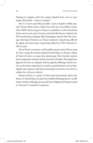 88	 cory doctorow
Having to compete with free copies handed from user to user
makes life harder — hasn’t it always?
But it is most assuredly possible. Look at Apple’s wildly pop-
ular iTunes Music Store, which has sold over one billion tracks
since 2003. Every song on iTunes is available as a free download
from user-to-user, peer-to-peer networks like Kazaa. Indeed, the
P2P monitoring company Big Champagne reports that the aver-
age time-lapse between an iTunes-exclusive song being offered
by Apple and that same song being offered on P2P networks is
180 seconds.
Every iTunes customer could readily acquire every iTunes song
for free, using the fastest-adopted technology in history. Many
of them do (just as many fans photocopy their favorite stories
from magazines and pass them around to friends). But Apple has
figured out how to compete well enough by offering a better ser-
vice and a better experience to realize a good business out of this.
(Apple also imposes ridiculous licensing restrictions, but that’s a
subject for a future column.)
Science fiction is a genre of clear-eyed speculation about the
future. It should have no place for wishful thinking about a world
where readers willingly put up with the indignity of being treated
as “licensees” instead of customers.
Content 2nd gal final.indd 88 7/4/08 9:56:55 AM
 