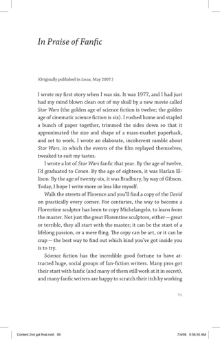 in praise of fanfic 	 89
In Praise of Fanfic
(Originally published in Locus, May 2007.)
I wrote my first story when I was six. It was 1977, and I had just
had my mind blown clean out of my skull by a new movie called
Star Wars (the golden age of science fiction is twelve; the golden
age of cinematic science fiction is six). I rushed home and stapled
a bunch of paper together, trimmed the sides down so that it
approximated the size and shape of a mass-market paperback,
and set to work. I wrote an elaborate, incoherent ramble about
Star Wars, in which the events of the film replayed themselves,
tweaked to suit my tastes.
I wrote a lot of Star Wars fanfic that year. By the age of twelve,
I’d graduated to Conan. By the age of eighteen, it was Harlan El-
lison. By the age of twenty-six, it was Bradbury, by way of Gibson.
Today, I hope I write more or less like myself.
Walk the streets of Florence and you’ll find a copy of the David
on practically every corner. For centuries, the way to become a
Florentine sculptor has been to copy Michelangelo, to learn from
the master. Not just the great Florentine sculptors, either — great
or terrible, they all start with the master; it can be the start of a
lifelong passion, or a mere fling. The copy can be art, or it can be
crap — the best way to find out which kind you’ve got inside you
is to try.
Science fiction has the incredible good fortune to have at-
tracted huge, social groups of fan-fiction writers. Many pros got
their start with fanfic (and many of them still work at it in secret),
and many fanfic writers are happy to scratch their itch by working
	 89
Content 2nd gal final.indd 89 7/4/08 9:56:55 AM
 
