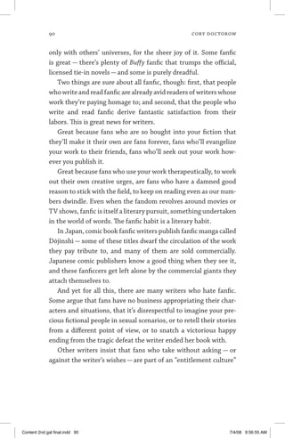 90	 cory doctorow
only with others’ universes, for the sheer joy of it. Some fanfic
is great — there’s plenty of Buffy fanfic that trumps the official,
licensed tie-in novels — and some is purely dreadful.
Two things are sure about all fanfic, though: first, that people
who write and read fanfic are already avid readers of writers whose
work they’re paying homage to; and second, that the people who
write and read fanfic derive fantastic satisfaction from their
labors. This is great news for writers.
Great because fans who are so bought into your fiction that
they’ll make it their own are fans forever, fans who’ll evangelize
your work to their friends, fans who’ll seek out your work how-
ever you publish it.
Great because fans who use your work therapeutically, to work
out their own creative urges, are fans who have a damned good
reason to stick with the field, to keep on reading even as our num-
bers dwindle. Even when the fandom revolves around movies or
TV shows, fanfic is itself a literary pursuit, something undertaken
in the world of words. The fanfic habit is a literary habit.
In Japan, comic book fanfic writers publish fanfic manga called
Dōjinshi — some of these titles dwarf the circulation of the work
they pay tribute to, and many of them are sold commercially.
Japanese comic publishers know a good thing when they see it,
and these fanficcers get left alone by the commercial giants they
attach themselves to.
And yet for all this, there are many writers who hate fanfic.
Some argue that fans have no business appropriating their char-
acters and situations, that it’s disrespectful to imagine your pre-
cious fictional people in sexual scenarios, or to retell their stories
from a different point of view, or to snatch a victorious happy
ending from the tragic defeat the writer ended her book with.
Other writers insist that fans who take without asking — or
against the writer’s wishes — are part of an “entitlement culture”
Content 2nd gal final.indd 90 7/4/08 9:56:55 AM
 