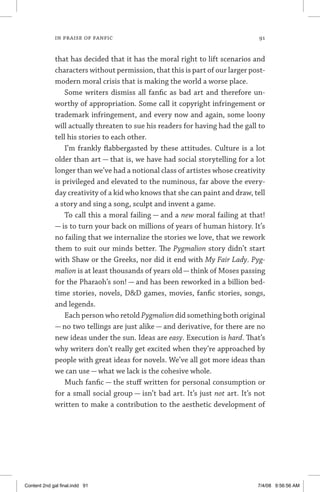 in praise of fanfic 	 91
that has decided that it has the moral right to lift scenarios and
characters without permission, that this is part of our larger post-
modern moral crisis that is making the world a worse place.
Some writers dismiss all fanfic as bad art and therefore un-
worthy of appropriation. Some call it copyright infringement or
trademark infringement, and every now and again, some loony
will actually threaten to sue his readers for having had the gall to
tell his stories to each other.
I’m frankly flabbergasted by these attitudes. Culture is a lot
older than art — that is, we have had social storytelling for a lot
longer than we’ve had a notional class of artistes whose creativity
is privileged and elevated to the numinous, far above the every-
day creativity of a kid who knows that she can paint and draw, tell
a story and sing a song, sculpt and invent a game.
To call this a moral failing — and a new moral failing at that!
— is to turn your back on millions of years of human history. It’s
no failing that we internalize the stories we love, that we rework
them to suit our minds better. The Pygmalion story didn’t start
with Shaw or the Greeks, nor did it end with My Fair Lady. Pyg-
malion is at least thousands of years old— think of Moses passing
for the Pharaoh’s son! — and has been reworked in a billion bed-
time stories, novels, DD games, movies, fanfic stories, songs,
and legends.
Each person who retold Pygmalion did something both original
— no two tellings are just alike — and derivative, for there are no
new ideas under the sun. Ideas are easy. Execution is hard. That’s
why writers don’t really get excited when they’re approached by
people with great ideas for novels. We’ve all got more ideas than
we can use — what we lack is the cohesive whole.
Much fanfic — the stuff written for personal consumption or
for a small social group — isn’t bad art. It’s just not art. It’s not
written to make a contribution to the aesthetic development of
Content 2nd gal final.indd 91 7/4/08 9:56:56 AM
 