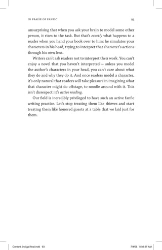 in praise of fanfic 	 93
unsurprising that when you ask your brain to model some other
person, it rises to the task. But that’s exactly what happens to a
reader when you hand your book over to him: he simulates your
characters in his head, trying to interpret that character’s actions
through his own lens.
Writers can’t ask readers not to interpret their work. You can’t
enjoy a novel that you haven’t interpreted — unless you model
the author’s characters in your head, you can’t care about what
they do and why they do it. And once readers model a character,
it’s only natural that readers will take pleasure in imagining what
that character might do offstage, to noodle around with it. This
isn’t disrespect: it’s active reading.
Our field is incredibly privileged to have such an active fanfic
writing practice. Let’s stop treating them like thieves and start
treating them like honored guests at a table that we laid just for
them.
Content 2nd gal final.indd 93 7/4/08 9:56:57 AM
 