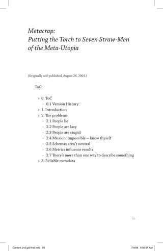 metacrap: putting the torch to seven straw-men	 95
Metacrap:
Putting the Torch to Seven Straw-Men
of the Meta-Utopia
(Originally self-published, August 26, 2001.)
  ToC:
	 0. ToC
·	 0.1 Version History
	 1. Introduction
	 2. The problems
·	 2.1 People lie
·	 2.2 People are lazy
·	 2.3 People are stupid
·	 2.4 Mission: Impossible — know thyself
·	 2.5 Schemas aren’t neutral
·	 2.6 Metrics influence results
·	 2.7 There’s more than one way to describe something
	 3. Reliable metadata
	 95
Content 2nd gal final.indd 95 7/4/08 9:56:57 AM
 