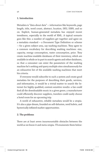96	 cory doctorow
1. Introduction
Metadata is “data about data” — information like keywords, page
length, title, word count, abstract, location, SKU, ISBN, and so
on. Explicit, human-generated metadata has enjoyed recent
trendiness, especially in the world of XML. A typical scenario
goes like this: a number of suppliers get together and agree on
a metadata standard — a Document Type Definition or scheme
— for a given subject area, say washing machines. They agree to
a common vocabulary for describing washing machines: size,
capacity, energy consumption, water consumption, price. They
create machine-readable databases of their inventory, which are
available in whole or in part to search agents and other databases,
so that a consumer can enter the parameters of the washing
machine he’s seeking and query multiple sites simultaneously for
an exhaustive list of the available washing machines that meet
his criteria.
If everyone would subscribe to such a system and create good
metadata for the purposes of describing their goods, services,
and information, it would be a trivial matter to search the In-
ternet for highly qualified, context-sensitive results: a fan could
find all the downloadable music in a given genre, a manufacturer
could efficiently discover suppliers, travelers could easily choose
a hotel room for an upcoming trip.
A world of exhaustive, reliable metadata would be a utopia.
It’s also a pipe-dream, founded on self-delusion, nerd hubris, and
hysterically inflated market opportunities.
2. The problems
There are at least seven insurmountable obstacles between the
world as we know it and meta-utopia. I’ll enumerate them below:
Content 2nd gal final.indd 96 7/4/08 9:56:58 AM
 