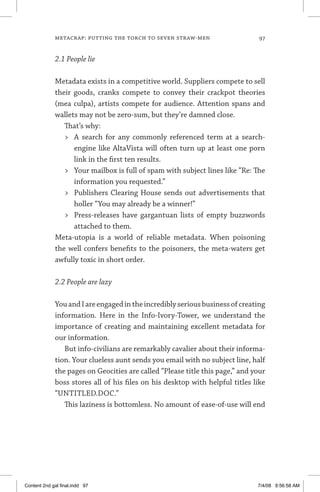 metacrap: putting the torch to seven straw-men	 97
2.1 People lie
Metadata exists in a competitive world. Suppliers compete to sell
their goods, cranks compete to convey their crackpot theories
(mea culpa), artists compete for audience. Attention spans and
wallets may not be zero-sum, but they’re damned close.
That’s why:
	 A search for any commonly referenced term at a search-
engine like AltaVista will often turn up at least one porn
link in the first ten results.
	 Your mailbox is full of spam with subject lines like “Re: The
information you requested.”
	 Publishers Clearing House sends out advertisements that
holler “You may already be a winner!”
	 Press-releases have gargantuan lists of empty buzzwords
attached to them.
Meta-utopia is a world of reliable metadata. When poisoning
the well confers benefits to the poisoners, the meta-waters get
awfully toxic in short order.
2.2 People are lazy
YouandIareengagedintheincrediblyseriousbusinessofcreating
information. Here in the Info-Ivory-Tower, we understand the
importance of creating and maintaining excellent metadata for
our information.
But info-civilians are remarkably cavalier about their informa-
tion. Your clueless aunt sends you email with no subject line, half
the pages on Geocities are called “Please title this page,” and your
boss stores all of his files on his desktop with helpful titles like
“UNTITLED.DOC.”
This laziness is bottomless. No amount of ease-of-use will end
Content 2nd gal final.indd 97 7/4/08 9:56:58 AM
 