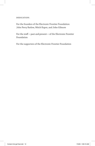 dedication:
For the founders of the Electronic Frontier Foundation:
John Perry Barlow, Mitch Kapor, and John Gilmore
For the staff — past and present — of the Electronic Frontier
Foundation
For the supporters of the Electronic Frontier Foundation
Content 2nd gal final.indd 12 7/4/08 9:56:16 AM
 