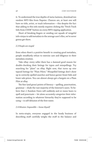 98	 cory doctorow
it. To understand the true depths of meta-laziness, download ten
random MP3 files from Napster. Chances are, at least one will
have no title, artist, or track information — this despite the fact
that adding in this info merely requires clicking the “Fetch Track
Info from CDDB” button on every MP3-ripping application.
Short of breaking fingers or sending out squads of vengeful
info-ninjas to add metadata to the average user’s files, we’re never
gonna get there.
2.3 People are stupid
Even when there’s a positive benefit to creating good metadata,
people steadfastly refuse to exercise care and diligence in their
metadata creation.
Take eBay: every seller there has a damned good reason for
double-checking their listings for typos and misspellings. Try
searching for “plam” on eBay. Right now, that turns up nine
typoed listings for “Plam Pilots.” Misspelled listings don’t show
up in correctly spelled searches and hence garner fewer bids and
lower sale-prices. You can almost always get a bargain on a Plam
Pilot at eBay.
The fine (and gross) points of literacy — spelling, punctuation,
grammar — elude the vast majority of the Internet’s users. To be-
lieve that J. Random Users will suddenly and en masse learn to
spell and punctuate — let alone accurately categorize their infor-
mation according to whatever hierarchy they’re supposed to be
using — is self-delusion of the first water.
2.4 Mission: Impossible—know thyself
In meta-utopia, everyone engaged in the heady business of
describing stuff carefully weighs the stuff in the balance and
Content 2nd gal final.indd 98 7/4/08 9:56:59 AM
 