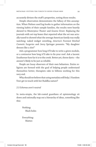 metacrap: putting the torch to seven straw-men	 99
accurately divines the stuff’s properties, noting those results.
Simple observation demonstrates the fallacy of this assump-
tion. When Nielsen used log-books to gather information on the
viewing habits of their sample families, the results were heavily
skewed to Masterpiece Theater and Sesame Street. Replacing the
journals with set-top boxes that reported what the set was actu-
ally tuned to showed what the average American family was really
watching: naked midget wrestling, America’s Funniest Botched
Cosmetic Surgeries and Jerry Springer presents: “My daughter
dresses like a slut!”
Ask a programmer how long it’ll take to write a given module,
or a contractor how long it’ll take to fix your roof. Ask a laconic
Southerner how far it is to the creek. Better yet, throw darts—the
answer’s likely to be just as reliable.
People are lousy observers of their own behaviors. Entire re-
ligions are formed with the goal of helping people understand
themselves better; therapists rake in billions working for this
very end.
WhyshouldwebelievethatusingmetadatawillhelpJ.Random
User get in touch with her Buddha nature?
2.5 Schemas aren’t neutral
In meta-utopia, the lab-coated guardians of epistemology sit
down and rationally map out a hierarchy of ideas, something like
this:
Nothing:
	 Black holes
Everything:
	 Matter:
Content 2nd gal final.indd 99 7/4/08 9:56:59 AM
 
