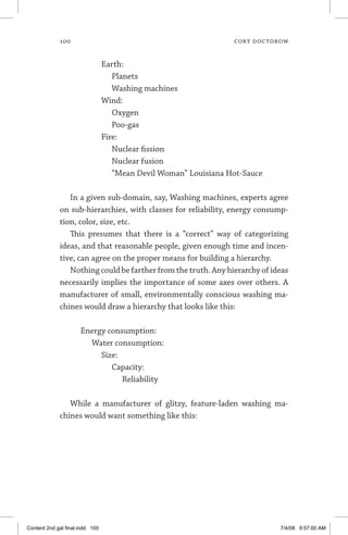 100	 cory doctorow
		 Earth:
			 Planets
			 Washing machines
		 Wind:
			 Oxygen
			 Poo-gas
		 Fire:
			 Nuclear fission
			 Nuclear fusion
			 “Mean Devil Woman” Louisiana Hot-Sauce
In a given sub-domain, say, Washing machines, experts agree
on sub-hierarchies, with classes for reliability, energy consump-
tion, color, size, etc.
This presumes that there is a “correct” way of categorizing
ideas, and that reasonable people, given enough time and incen-
tive, can agree on the proper means for building a hierarchy.
Nothing could be farther from the truth. Any hierarchy of ideas
necessarily implies the importance of some axes over others. A
manufacturer of small, environmentally conscious washing ma-
chines would draw a hierarchy that looks like this:
Energy consumption:
	 Water consumption:
		 Size:
			 Capacity:
				 Reliability
While a manufacturer of glitzy, feature-laden washing ma-
chines would want something like this:
Content 2nd gal final.indd 100 7/4/08 9:57:00 AM
 