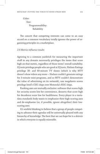 metacrap: putting the torch to seven straw-men	 101
Color:
	 Size:
		 Programmability:
			 Reliability
The conceit that competing interests can come to an easy
accord on a common vocabulary totally ignores the power of or-
ganizing principles in a marketplace.
2.6 Metrics influence results
Agreeing to a common yardstick for measuring the important
stuff in any domain necessarily privileges the items that score
high on that metric, regardless of those items’ overall suitability.
IQ tests privilege people who are good at IQ tests, Nielsen Ratings
privilege 30- and 60-minute TV shows (which is why MTV
doesn’t show videos any more—Nielsen couldn’t generate ratings
for 3-minute mini-programs, and so MTV couldn’t demonstrate
the value of advertising on its network), raw megahertz scores
privilege Intel’s CISC chips over Motorola’s RISC chips.
Ranking axes are mutually exclusive: software that scores high
for security scores low for convenience, desserts that score high
for decadence score low for healthiness. Every player in a meta-
data standards body wants to emphasize their high-scoring axes
and de-emphasize (or, if possible, ignore altogether) their low-
scoring axes.
It’s wishful thinking to believe that a group of people compet-
ing to advance their agendas will be universally pleased with any
hierarchy of knowledge. The best that we can hope for is a detente
in which everyone is equally miserable.
Content 2nd gal final.indd 101 7/4/08 9:57:00 AM
 