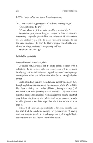 102	 cory doctorow
2.7 There’s more than one way to describe something
“No, I’m not watching cartoons! It’s cultural anthropology.”
“This isn’t smut, it’s art.”
“It’s not a bald spot, it’s a solar panel for a sex-machine.”
Reasonable people can disagree forever on how to describe
something. Arguably, your Self is the collection of associations
and descriptors you ascribe to ideas. Requiring everyone to use
the same vocabulary to describe their material denudes the cog-
nitive landscape, enforces homogeneity in ideas.
And that’s just not right.
3. Reliable metadata
Do we throw out metadata, then?
Of course not. Metadata can be quite useful, if taken with a
sufficiently large pinch of salt. The meta-utopia will never come
into being, but metadata is often a good means of making rough
assumptions about the information that floats through the In-
ternet.
Certain kinds of implicit metadata are awfully useful, in fact.
Google exploits metadata about the structure of the World Wide
Web: by examining the number of links pointing at a page (and
the number of links pointing at each linker), Google can derive
statistics about the number of Web-authors who believe that that
page is important enough to link to, and hence make extremely
reliable guesses about how reputable the information on that
page is.
This sort of observational metadata is far more reliable than
the stuff that human beings create for the purposes of having
their documents found. It cuts through the marketing bullshit,
the self-delusion, and the vocabulary collisions.
Content 2nd gal final.indd 102 7/4/08 9:57:00 AM
 