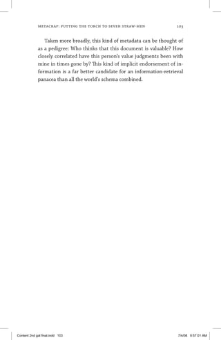 metacrap: putting the torch to seven straw-men	 103
Taken more broadly, this kind of metadata can be thought of
as a pedigree: Who thinks that this document is valuable? How
closely correlated have this person’s value judgments been with
mine in times gone by? This kind of implicit endorsement of in-
formation is a far better candidate for an information-retrieval
panacea than all the world’s schema combined.
Content 2nd gal final.indd 103 7/4/08 9:57:01 AM
 