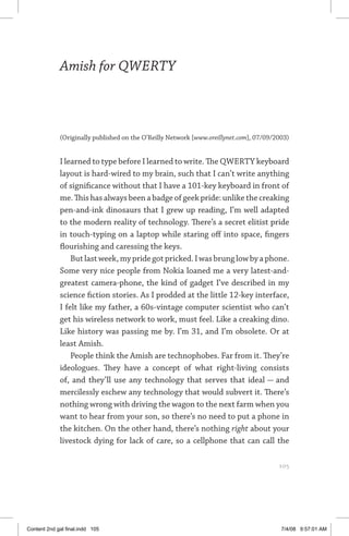amish for qwerty	 105
Amish for QWERTY
(Originally published on the O’Reilly Network [www.oreillynet.com], 07/09/2003)
I learned to type before I learned to write. The QWERTY keyboard
layout is hard-wired to my brain, such that I can’t write anything
of significance without that I have a 101-key keyboard in front of
me. This has always been a badge of geek pride: unlike the creaking
pen-and-ink dinosaurs that I grew up reading, I’m well adapted
to the modern reality of technology. There’s a secret elitist pride
in touch-typing on a laptop while staring off into space, fingers
flourishing and caressing the keys.
Butlastweek,mypridegotpricked.Iwasbrunglowbyaphone.
Some very nice people from Nokia loaned me a very latest-and-
greatest camera-phone, the kind of gadget I’ve described in my
science fiction stories. As I prodded at the little 12-key interface,
I felt like my father, a 60s-vintage computer scientist who can’t
get his wireless network to work, must feel. Like a creaking dino.
Like history was passing me by. I’m 31, and I’m obsolete. Or at
least Amish.
People think the Amish are technophobes. Far from it. They’re
ideologues. They have a concept of what right-living consists
of, and they’ll use any technology that serves that ideal — and
mercilessly eschew any technology that would subvert it. There’s
nothing wrong with driving the wagon to the next farm when you
want to hear from your son, so there’s no need to put a phone in
the kitchen. On the other hand, there’s nothing right about your
livestock dying for lack of care, so a cellphone that can call the
	 105
Content 2nd gal final.indd 105 7/4/08 9:57:01 AM
 