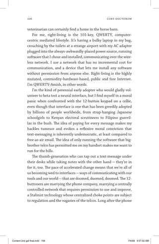 106	 cory doctorow
veterinarian can certainly find a home in the horse barn.
For me, right-living is the 101-key, QWERTY, computer-
centric mediated lifestyle. It’s having a bulky laptop in my bag,
crouching by the toilets at a strange airport with my AC adapter
plugged into the always-awkwardly-placed power source, running
software that I chose and installed, communicating over the wire-
less network. I use a network that has no incremental cost for
communication, and a device that lets me install any software
without permission from anyone else. Right-living is the highly
mutated, commodity-hardware-based, public and free Internet.
I’m QWERTY-Amish, in other words.
I’m the kind of perennial early adopter who would gladly vol-
unteer to beta test a neural interface, but I find myself in a moral
panic when confronted with the 12-button keypad on a cellie,
even though that interface is one that has been greedily adopted
by billions of people worldwide, from strap-hanging Japanese
schoolgirls to Kenyan electoral scrutineers to Filipino guerril-
las in the bush. The idea of paying for every message makes my
hackles tumesce and evokes a reflexive moral conviction that
text-messaging is inherently undemocratic, at least compared to
free-as-air email. The idea of only running the software that big-
brother telco has permitted me on my handset makes me want to
run for the hills.
The thumb-generation who can tap out a text-message under
their desks while taking notes with the other hand — they’re in
for it, too. The pace of accelerated change means that we’re all of
us becoming wed to interfaces—ways of communicating with our
tools and our world—that are doomed, doomed, doomed. The 12-
buttoners are marrying the phone company, marrying a centrally
controlled network that requires permission to use and improve,
a Stalinist technology whose centralized choke points are subject
to regulation and the vagaries of the telcos. Long after the phone
Content 2nd gal final.indd 106 7/4/08 9:57:02 AM
 