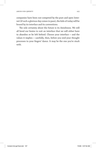 amish for qwerty	 107
companies have been out-competed by the pure and open Inter-
net (if such a glorious day comes to pass), the kids of today will be
bound by its interface and its conventions.
The sole certainty about the future is its Amishness. We will
all bend our brains to suit an interface that we will either have
to abandon or be left behind. Choose your interface — and the
values it implies — carefully, then, before you wed your thought
processes to your fingers’ dance. It may be the one you’re stuck
with.
Content 2nd gal final.indd 107 7/4/08 9:57:02 AM
 