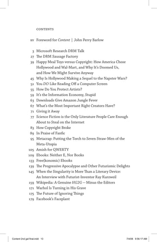 Contents
	 xv	 Foreword for Content | John Perry Barlow
	 3	 Microsoft Research DRM Talk
	 27	 The DRM Sausage Factory
	 39	 Happy Meal Toys versus Copyright: How America Chose
Hollywood and Wal-Mart, and Why It’s Doomed Us,
and How We Might Survive Anyway
	 45	 Why Is Hollywood Making a Sequel to the Napster Wars?
	 51	 You DO Like Reading Off a Computer Screen
	 55	 How Do You Protect Artists?
	 59	 It’s the Information Economy, Stupid
	 63	 Downloads Give Amazon Jungle Fever
	 67	 What’s the Most Important Right Creators Have?
	 71	 Giving it Away
	 77	 Science Fiction is the Only Literature People Care Enough
About to Steal on the Internet
	 83	 How Copyright Broke
	 89	 In Praise of Fanfic
	 95	 Metacrap: Putting the Torch to Seven Straw-Men of the
Meta-Utopia
	 105	 Amish for QWERTY
	109	 Ebooks: Neither E, Nor Books
	 133	 Free(konomic) Ebooks
	 139	 The Progressive Apocalypse and Other Futurismic Delights
	 145	 When the Singularity is More Than a Literary Device:
An Interview with Futurist-Inventor Ray Kurzweil
	 159	 Wikipedia: A Genuine HG2G — Minus the Editors
	 171	 Warhol Is Turning in His Grave
	 175	 The Future of Ignoring Things
	 179	 Facebook’s Faceplant
Content 2nd gal final.indd 13 7/4/08 9:56:17 AM
 