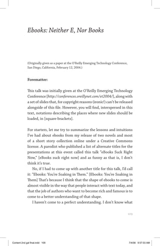 ebooks: neither e, nor books	 109
Ebooks: Neither E, Nor Books
(Originally given as a paper at the O’Reilly Emerging Technology Conference,
San Diego, California, February 12, 2004.)
Forematter:
This talk was initially given at the O’Reilly Emerging Technology
Conference [http://conferences.oreillynet.com/et2004/], along with
a set of slides that, for copyright reasons (ironic!) can’t be released
alongside of this file. However, you will find, interspersed in this
text, notations describing the places where new slides should be
loaded, in [square-brackets].
For starters, let me try to summarize the lessons and intuitions
I’ve had about ebooks from my release of two novels and most
of a short story collection online under a Creative Commons
license. A parodist who published a list of alternate titles for the
presentations at this event called this talk “eBooks Suck Right
Now,” [eBooks suck right now] and as funny as that is, I don’t
think it’s true.
No, if I had to come up with another title for this talk, I’d call
it: “Ebooks: You’re Soaking in Them.” [Ebooks: You’re Soaking in
Them] That’s because I think that the shape of ebooks to come is
almost visible in the way that people interact with text today, and
that the job of authors who want to become rich and famous is to
come to a better understanding of that shape.
I haven’t come to a perfect understanding. I don’t know what
	 109
Content 2nd gal final.indd 109 7/4/08 9:57:03 AM
 