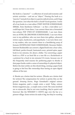 ebooks: neither e, nor books	 111
the book is a “practice” — a collection of social and economic and
artistic activities — and not an “object.” Viewing the book as a
“practice”insteadofanobjectisaprettyradicalnotion,anditbegs
the question: Just what the hell is a book? Good question. I write
all of my books in a text-editor [TEXT EDITOR SCREENGRAB]
(BBEdit, from Barebones Software — as fine a text-editor as I
could hope for). From there, I can convert them into a formatted
two-column PDF [TWO-UP SCREENGRAB]. I can turn them
into an HTML file [BROWSER SCREENGRAB]. I can turn them
over to my publisher, who can turn them into galleys, advanced
review copies, hardcovers, and paperbacks. I can turn them over
to my readers, who can convert them to a bewildering array of
formats [DOWNLOAD PAGE SCREENGRAB]. Brewster Kahle’s
Internet Bookmobile can convert a digital book into a four-color,
full-bleed, perfect-bound, laminated-cover, printed-spine paper
book in ten minutes, for about a dollar. Try converting a paper
book to a PDF or an html file or a text file or a Rocketbook or
a printout for a buck in ten minutes! It’s ironic, because one of
the frequently cited reasons for preferring paper to ebooks is
that paper books confer a sense of ownership of a physical object.
Before the dust settles on this ebook thing, owning a paper book
is going to feel less like ownership than having an open digital
edition of the text.
4. Ebooks are a better deal for writers. [Ebooks are a better deal
for writers] The compensation for writers is pretty thin on the
ground. Amazing Stories, Hugo Gernsback’s original science
fiction magazine, paid a couple cents a word. Today, science
fiction magazines pay…a couple cents a word. The sums involved
are so minuscule, they’re not even insulting: they’re quaint and
historical, like the WHISKEY 5 CENTS sign over the bar at a
pioneer village. Some writers do make it big, but they’re ­rounding
Content 2nd gal final.indd 111 7/4/08 9:57:04 AM
 