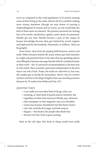 112	 cory doctorow
errors as compared to the total population of sf writers earning
some of their living at the trade. Almost all of us could be making
more money elsewhere (though we may dream of earning a
stephen­king­load of money, and of course, no one would play the
lotto if there were no winners). The primary incentive for writing
has to be artistic satisfaction, egoboo, and a desire for posterity.
Ebooks get you that. Ebooks become a part of the corpus of
human knowledge because they get indexed by search engines
and replicated by the hundreds, thousands, or millions. They can
be googled.
Even better: they level the playing field between writers and
trolls. When Amazon kicked off, many writers got their knickers
in a tight and powerful knot at the idea that axe-grinding yahoos
were filling the Amazon message-boards with ill-considered slams
at their work — for, if a personal recommendation is the best way
to sell a book, then certainly a personal condemnation is the best
way to not sell a book. Today, the trolls are still with us, but now,
the readers get to decide for themselves. Here’s a bit of a review
of Down and Out in the Magic Kingdom that was recently posted to
Amazon by “A reader from Redwood City, CA”:
[QUOTED TEXT]
 I am really not sure what kind of drugs critics are
 smoking, or what kind of payola may be involved. But
 regardless of what Entertainment Weekly says, whatever
 this newspaper or that magazine says, you shouldn’t
 waste your money. Download it for free from Corey’s
 (sic) site, read the first page, and look away in
 disgust — this book is for people who think Dan
 Brown’s Da Vinci Code is great writing.
Back in the old days, this kind of thing would have really
Content 2nd gal final.indd 112 7/4/08 9:57:04 AM
 