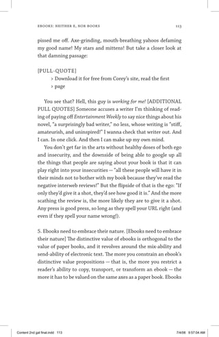 ebooks: neither e, nor books	 113
pissed me off. Axe-grinding, mouth-breathing yahoos defaming
my good name! My stars and mittens! But take a closer look at
that damning passage:
[PULL-QUOTE]
 Download it for free from Corey’s site, read the first
 page
You see that? Hell, this guy is working for me! [ADDITIONAL
PULL QUOTES] Someone accuses a writer I’m thinking of read-
ing of paying off Entertainment Weekly to say nice things about his
novel, “a surprisingly bad writer,” no less, whose writing is “stiff,
amateurish, and uninspired!” I wanna check that writer out. And
I can. In one click. And then I can make up my own mind.
You don’t get far in the arts without healthy doses of both ego
and insecurity, and the downside of being able to google up all
the things that people are saying about your book is that it can
play right into your insecurities — “all these people will have it in
their minds not to bother with my book because they’ve read the
negative interweb reviews!” But the flipside of that is the ego: “If
only they’d give it a shot, they’d see how good it is.” And the more
scathing the review is, the more likely they are to give it a shot.
Any press is good press, so long as they spell your URL right (and
even if they spell your name wrong!).
5. Ebooks need to embrace their nature. [Ebooks need to embrace
their nature] The distinctive value of ebooks is orthogonal to the
value of paper books, and it revolves around the mix-­ability and
send-ability of electronic text. The more you constrain an ebook’s
distinctive value propositions — that is, the more you restrict a
reader’s ability to copy, transport, or transform an ebook — the
more it has to be valued on the same axes as a paper book. Ebooks
Content 2nd gal final.indd 113 7/4/08 9:57:04 AM
 