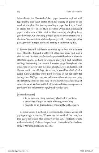 114	 cory doctorow
failon those axes. Ebooks don’t beat paper books for sophisticated
typography, they can’t match them for quality of paper or the
smell of the glue. But just try sending a paper book to a friend
in Brazil, for free, in less than a second. Or loading a thou­sand
paper books into a little stick of flash-memory dangling from
your keychain. Or searching a paper book for every instance of a
character’snametofindabelovedpassage.Hell,tryclippingapithy
passage out of a paper book and pasting it into your sig-file.
6. Ebooks demand a different attention span (but not a shorter
one). [Ebooks demand a different attention span (but not a
shorter one)] Artists are always disappointed by their audience’s
attention spans. Go back far enough and you’ll find cuneiform
etchings bemoaning the current Sumerian go-go lifestyle with its
insistence on myths with plotlines and characters and action, not
like we had in the old days. As artists, it would be a hell of a lot
easier if our audiences were more tolerant of our penchant for
boringthem.We’dgettoexplorealotmoreideaswithoutworrying
about tarting them up with easy-to-swallow chocolate coatings of
entertainment. We like to think of shortened attention spans as a
product of the information age, but check this out:
[Nietzsche quote]
 To be sure one thing necessary above all: if one is to
 practice reading as an art in this way, something
 needs to be un-learned most thoroughly in these days.
In other words, if my book is too boring, it’s because you’re not
paying enough attention. Writers say this stuff all the time, but
this quote isn’t from this century or the last. [Nietzsche quote
with attribution] It’s from the preface to Nietzsche’s On the Gene-
alogy of Morality, published in 1887.
Content 2nd gal final.indd 114 7/4/08 9:57:05 AM
 