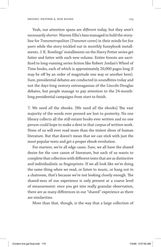 ebooks: neither e, nor books	 115
Yeah, our attention spans are different today, but they aren’t
necessarily shorter. Warren Ellis’s fans managed to hold the story-
line for Transmetropolitan [Transmet cover] in their minds for five
years while the story trickled out in monthly funnybook install-
ments. J. K. Rowlings’ installments on the Harry Potter series get
fatter and fatter with each new volume. Entire forests are sacri-
ficed to long-running series fiction like Robert Jordan’s Wheel of
Time books, each of which is approximately 20,000 pages long (I
may be off by an order of magnitude one way or another here).
Sure, presidential debates are conducted in soundbites today and
not the days-long oratory extravaganzas of the Lincoln-Douglas
debates, but people manage to pay attention to the 24-month-
long presidential campaigns from start to finish.
7. We need all the ebooks. [We need all the ebooks] The vast
majority of the words ever penned are lost to posterity. No one
library collects all the still-extant books ever written and no one
person could hope to make a dent in that corpus of written work.
None of us will ever read more than the tiniest sliver of human
literature. But that doesn’t mean that we can stick with just the
most popular texts and get a proper ebook revolution.
For starters, we’re all edge-cases. Sure, we all have the shared
desire for the core canon of literature, but each of us wants to
complete that collection with different texts that are as distinctive
and individualistic as fingerprints. If we all look like we’re doing
the same thing when we read, or listen to music, or hang out in
a chatroom, that’s because we’re not looking closely enough. The
shared-ness of our experience is only present at a coarse level
of measurement: once you get into really granular observation,
there are as many differences in our “shared” experience as there
are similarities.
More than that, though, is the way that a large collection of
Content 2nd gal final.indd 115 7/4/08 9:57:05 AM
 