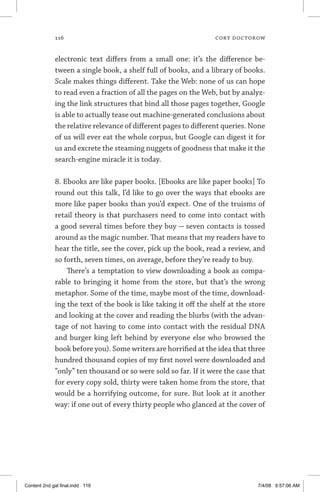 116	 cory doctorow
electronic text differs from a small one: it’s the difference be-
tween a single book, a shelf full of books, and a library of books.
Scale makes things different. Take the Web: none of us can hope
to read even a fraction of all the pages on the Web, but by analyz-
ing the link structures that bind all those pages together, Google
is able to actually tease out machine-generated conclusions about
the relative relevance of different pages to different queries. None
of us will ever eat the whole corpus, but Google can digest it for
us and excrete the steaming nuggets of goodness that make it the
search-engine miracle it is today.
8. Ebooks are like paper books. [Ebooks are like paper books] To
round out this talk, I’d like to go over the ways that ebooks are
more like paper books than you’d expect. One of the truisms of
retail theory is that purchasers need to come into contact with
a good several times before they buy — seven contacts is tossed
around as the magic number. That means that my readers have to
hear the title, see the cover, pick up the book, read a review, and
so forth, seven times, on average, before they’re ready to buy.
There’s a temptation to view downloading a book as compa-
rable to bringing it home from the store, but that’s the wrong
metaphor. Some of the time, maybe most of the time, download-
ing the text of the book is like taking it off the shelf at the store
and looking at the cover and reading the blurbs (with the advan-
tage of not having to come into contact with the residual DNA
and burger king left behind by everyone else who browsed the
book before you). Some writers are horrified at the idea that three
hundred thousand copies of my first novel were downloaded and
“only” ten thousand or so were sold so far. If it were the case that
for every copy sold, thirty were taken home from the store, that
would be a horrifying outcome, for sure. But look at it another
way: if one out of every thirty people who glanced at the cover of
Content 2nd gal final.indd 116 7/4/08 9:57:06 AM
 