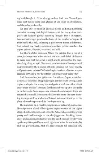 ebooks: neither e, nor books	 117
my book bought it, I’d be a happy author. And I am. Those down-
loads cost me no more than glances at the cover in a bookstore,
and the sales are healthy.
We also like to think of physical books as being inherently
countable in a way that digital books aren’t (an irony, since com-
puters are damned good at counting things!). This is important,
because writers get paid on the basis of the number of copies of
their books that sell, so having a good count makes a difference.
And indeed, my royalty statements contain precise numbers for
copies printed, shipped, returned, and sold.
But that’s a false precision. When the printer does a run of a
book, it always runs a few extra at the start and finish of the run
to make sure that the setup is right and to account for the occa-
sional rip, drop, or spill. The actual total number of books printed
is approximately the number of books ordered, but never exactly
—if you’ve ever ordered 500 wedding invitations, chances are you
received 500-and-a-few back from the printer and that’s why.
And the numbers just get fuzzier from there. Copies are stolen.
Copies are dropped. Shipping people get the count wrong. Some
copies end up in the wrong box and go to a bookstore that didn’t
order them and isn’t invoiced for them and end up on a sale table
or in the trash. Some copies are returned as damaged. Some are
returned as unsold. Some come back to the store the next morn-
ing accompanied by a whack of buyer’s remorse. Some go to the
place where the spare sock in the dryer ends up.
The numbers on a royalty statement are actuarial, not actual.
They represent a kind of best-guess approximation of the copies
shipped, sold, returned, and so forth. Actuarial accounting works
pretty well: well enough to run the juggernaut banking, insur-
ance, and gambling industries on. It’s good enough for divvying
up the royalties paid by musical rights societies for radio airplay
and live performance. And it’s good enough for counting how
Content 2nd gal final.indd 117 7/4/08 9:57:06 AM
 