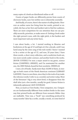 118	 cory doctorow
many copies of a book are distributed online or off.
Counts of paper books are differently precise from counts of
electronic books, sure: but neither one is inherently countable.
And finally, of course, there’s the matter of selling books. How-
ever an author earns her living from her words, printed or en-
coded, she has as her first and hardest task to find her audience.
There are more competitors for our attention than we can pos-
sibly reconcile, prioritize, or make sense of. Getting a book under
the right person’s nose, with the right pitch, is the hardest and
most important task any writer faces.
I care about books, a lot. I started working in libraries and
bookstores at the age of 12 and kept at it for a decade, until I was
lured away by the siren song of the tech world. I knew I wanted
to be a writer at the age of 12, and now, 20 years later, I have
three novels, a short story collection, and a nonfiction book out,
two more novels under contract, and another book in the works.
[BOOK COVERS] I’ve won a major award in my genre, science
fiction [CAMPBELL AWARD], and I’m nominated for another
one, the 2003 Nebula Award for best novelette. [NEBULA]
I own a lot of books. Easily more than 10,000 of them, in stor-
age on both coasts of the North American continent [LIBRARY
LADDER]. I have to own them, since they’re the tools of my trade:
the reference works I refer to as a novelist and writer today. Most
of the literature I dig is very short-lived, it disappears from the
shelf after just a few months, usually for good. Science fiction is
inherently ephemeral. [ACE DOUBLES]
Now, as much as I love books, I love computers, too. Comput-
ers are fundamentally different from modern books in the same
way that printed books are different from monastic Bibles: they
are malleable. Time was, a “book” was something produced by
many months’ labor by a scribe, usually a monk, on some kind of
Content 2nd gal final.indd 118 7/4/08 9:57:06 AM
 