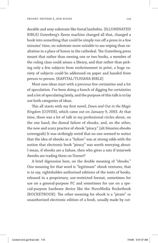 ebooks: neither e, nor books	 119
durable and sexy substrate like foetal lambskin. [ILLUMINATED
BIBLE] Gutenberg’s Xerox machine changed all that, changed a
book into something that could be simply run off a press in a few
minutes’ time, on substrate more suitable to ass-wiping than ex-
altation in a place of honor in the cathedral. The Gutenberg press
meant that rather than owning one or two books, a member of
the ruling class could amass a library, and that rather than pick-
ing only a few subjects from enshrinement in print, a huge va-
riety of subjects could be addressed on paper and handed from
person to person. [KAPITAL/TIJUANA BIBLE]
Most new ideas start with a precious few certainties and a lot
of speculation. I’ve been doing a bunch of digging for certainties
and a lot of speculating lately, and the purpose of this talk is to lay
out both categories of ideas.
This all starts with my first novel, Down and Out in the Magic
Kingdom [COVER], which came out on January 9, 2003. At that
time, there was a lot of talk in my professional circles about, on
the one hand, the dismal failure of ebooks, and, on the other,
the new and scary practice of ebook “piracy.” [alt.binaries.ebooks
screengrab] It was strikingly weird that no one seemed to notice
that the idea of ebooks as a “failure” was at strong odds with the
notion that electronic book “piracy” was worth worrying about:
I mean, if ebooks are a failure, then who gives a rats if intarweb
dweebs are trading them on Usenet?
A brief digression here, on the double meaning of “ebooks.”
One meaning for that word is “legitimate” ebook ventures, that
is to say, rightsholder-authorized editions of the texts of books,
released in a proprietary, use-restricted format, sometimes for
use on a general-purpose PC and sometimes for use on a spe-
cial-purpose hardware device like the NuvoMedia Rocketbook
[ROCKETBOOK]. The other meaning for ebook is a “pirate” or
unauthorized electronic edition of a book, usually made by cut-
Content 2nd gal final.indd 119 7/4/08 9:57:07 AM
 