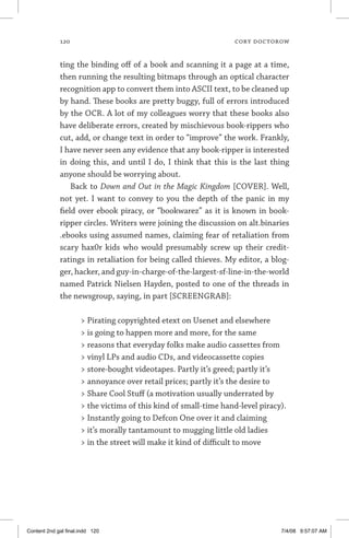 120	 cory doctorow
ting the binding off of a book and scanning it a page at a time,
then running the resulting bitmaps through an optical character
recognition app to convert them into ASCII text, to be cleaned up
by hand. These books are pretty buggy, full of errors introduced
by the OCR. A lot of my colleagues worry that these books also
have deliberate errors, created by mischievous book-rippers who
cut, add, or change text in order to “improve” the work. Frankly,
I have never seen any evidence that any book-ripper is interested
in doing this, and until I do, I think that this is the last thing
anyone should be worrying about.
Back to Down and Out in the Magic Kingdom [COVER]. Well,
not yet. I want to convey to you the depth of the panic in my
field over ebook piracy, or “bookwarez” as it is known in book-
ripper circles. Writers were joining the discussion on alt.binaries
.ebooks using assumed names, claiming fear of retaliation from
scary hax0r kids who would presumably screw up their credit-
­ratings in retaliation for being called thieves. My editor, a blog-
ger, hacker, and guy-in-charge-of-the-largest-sf-line-in-the-world
named Patrick Nielsen Hayden, posted to one of the threads in
the newsgroup, saying, in part [SCREENGRAB]:
 Pirating copyrighted etext on Usenet and elsewhere
 is going to happen more and more, for the same
 reasons that everyday folks make audio cassettes from
 vinyl LPs and audio CDs, and videocassette copies
 store-bought videotapes. Partly it’s greed; partly it’s
 annoyance over retail prices; partly it’s the desire to
 Share Cool Stuff (a motivation usually underrated by
 the victims of this kind of small-time hand-level piracy).
 Instantly going to Defcon One over it and claiming
 it’s morally tanta­mount to mugging little old ladies
 in the street will make it kind of difficult to move
Content 2nd gal final.indd 120 7/4/08 9:57:07 AM
 
