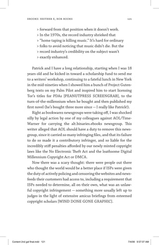 ebooks: neither e, nor books	 121
 forward from that position when it doesn’t work.
 In the 1970s, the record industry shrieked that
 “home taping is killing music.” It’s hard for ordinary
 folks to avoid noticing that music didn’t die. But the
 record industry’s credibility on the subject wasn’t
 exactly enhanced.
Patrick and I have a long relationship, starting when I was 18
years old and he kicked in toward a scholarship fund to send me
to a writers’ workshop, continuing to a fateful lunch in New York
in the mid-nineties when I showed him a bunch of Project Guten-
berg texts on my Palm Pilot and inspired him to start licensing
Tor’s titles for PDAs [PEANUTPRESS SCREENGRAB], to the
turn-of-the-millennium when he bought and then published my
first novel (he’s bought three more since — I really like Patrick!).
Right as bookwarez newsgroups were taking off, I was shocked
silly by legal action by one of my colleagues against AOL/Time-
Warner for carrying the alt.binaries.ebooks newsgroup. This
writer alleged that AOL should have a duty to remove this news-
group, since it carried so many infringing files, and that its failure
to do so made it a contributory infringer, and so liable for the
incredibly stiff penalties afforded by our newly minted copyright
laws like the No Electronic Theft Act and the loathsome Digital
Millennium Copyright Act or DMCA.
Now there was a scary thought: there were people out there
who thought the world would be a better place if ISPs were given
the duty of actively policing and censoring the websites and news-
feeds their customers had access to, including a requirement that
ISPs needed to determine, all on their own, what was an unlaw-
ful copyright infringement — something more usually left up to
judges in the light of extensive amicus briefings from esteemed
copyright scholars [WIND DONE GONE GRAPHIC].
Content 2nd gal final.indd 121 7/4/08 9:57:07 AM
 