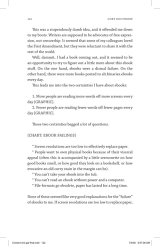 122	 cory doctorow
This was a stupendously dumb idea, and it offended me down
to my boots. Writers are supposed to be advocates of free expres-
sion, not censorship. It seemed that some of my colleagues loved
the First Amendment, but they were reluctant to share it with the
rest of the world.
Well, dammit, I had a book coming out, and it seemed to be
an opportunity to try to figure out a little more about this ebook
stuff. On the one hand, ebooks were a dismal failure. On the
other hand, there were more books posted to alt.binaries.ebooks
every day.
This leads me into the two certainties I have about ebooks:
1. More people are reading more words off more screens every
day [GRAPHIC].
2. Fewer people are reading fewer words off fewer pages every
day [GRAPHIC].
These two certainties begged a lot of questions.
[CHART: EBOOK FAILINGS]
* Screen resolutions are too low to effectively replace paper.
* People want to own physical books because of their visceral
appeal (often this is accompanied by a little sermonette on how
good books smell, or how good they look on a bookshelf, or how
evocative an old curry stain in the margin can be).
* You can’t take your ebook into the tub.
* You can’t read an ebook without power and a computer.
* File-formats go obsolete, paper has lasted for a long time.
None of these seemed like very good explanations for the “failure”
of ebooks to me. If screen resolutions are too low to replace paper,
Content 2nd gal final.indd 122 7/4/08 9:57:08 AM
 