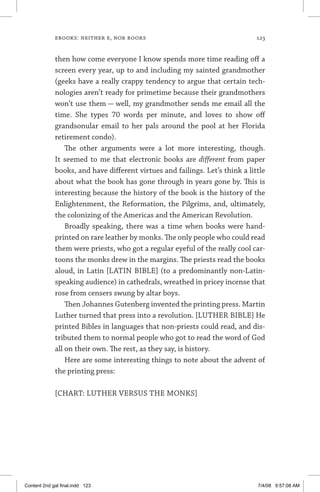 ebooks: neither e, nor books	 123
then how come everyone I know spends more time read­ing off a
screen every year, up to and including my sainted grand­mother
(geeks have a really crappy tendency to argue that cer­tain tech­
nologies aren’t ready for primetime because their grand­mothers
won’t use them — well, my grandmother sends me email all the
time. She types 70 words per minute, and loves to show off
grandsonular email to her pals around the pool at her Florida
retire­ment condo).
The other arguments were a lot more interesting, though.
It seemed to me that electronic books are different from paper
books, and have different virtues and failings. Let’s think a little
about what the book has gone through in years gone by. This is
interesting because the history of the book is the history of the
Enlightenment, the Reformation, the Pilgrims, and, ultimately,
the colonizing of the Americas and the American Revolution.
Broadly speaking, there was a time when books were hand-
printed on rare leather by monks. The only people who could read
them were priests, who got a regular eyeful of the really cool car-
toons the monks drew in the margins. The priests read the books
aloud, in Latin [LATIN BIBLE] (to a predominantly non-Latin-
speaking audience) in cathedrals, wreathed in pricey incense that
rose from censers swung by altar boys.
Then Johannes Gutenberg invented the printing press. Martin
Luther turned that press into a revolution. [LUTHER BIBLE] He
printed Bibles in languages that non-priests could read, and dis-
tributed them to normal people who got to read the word of God
all on their own. The rest, as they say, is history.
Here are some interesting things to note about the advent of
the printing press:
[CHART: LUTHER VERSUS THE MONKS]
Content 2nd gal final.indd 123 7/4/08 9:57:08 AM
 