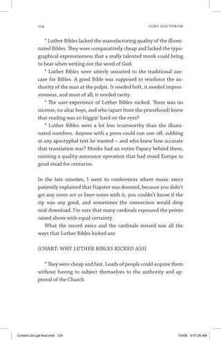 124	 cory doctorow
* Luther Bibles lacked the manufacturing quality of the illumi-
nated Bibles. They were comparatively cheap and lacked the typo-
graphical expressiveness that a really talented monk could bring
to bear when writing out the word of God.
* Luther Bibles were utterly unsuited to the traditional use-
case for Bibles. A good Bible was supposed to reinforce the au-
thority of the man at the pulpit. It needed heft, it needed impres-
siveness, and most of all, it needed rarity.
* The user-experience of Luther Bibles sucked. There was no
incense, no altar boys, and who (apart from the priesthood) knew
that reading was so friggin’ hard on the eyes?
* Luther Bibles were a lot less trustworthy than the illumi-
nated numbers. Anyone with a press could run one off, subbing
in any apocryphal text he wanted — and who knew how accurate
that translation was? Monks had an entire Papacy behind them,
running a quality-assurance operation that had stood Europe in
good stead for centuries.
In the late nineties, I went to conferences where music execs
patiently explained that Napster was doomed, because you didn’t
get any cover-art or liner-notes with it, you couldn’t know if the
rip was any good, and sometimes the connection would drop
mid-download. I’m sure that many cardinals espoused the points
raised above with equal certainty.
What the record execs and the cardinals missed was all the
ways that Luther Bibles kicked ass:
[CHART: WHY LUTHER BIBLES KICKED ASS]
* They were cheap and fast. Loads of people could acquire them
without having to subject themselves to the authority and ap-
proval of the Church.
Content 2nd gal final.indd 124 7/4/08 9:57:09 AM
 