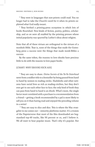 ebooks: neither e, nor books	 125
* They were in languages that non-priests could read. You no
longer had to take the Church’s word for it when its priests ex-
plained what God really meant.
* They birthed a printing-press ecosystem in which lots of
books flourished. New kinds of fiction, poetry, politics, scholar-
ship, and so on were all enabled by the printing presses whose
initial popularity was spurred by Luther’s ideas about religion.
Note that all of these virtues are orthogonal to the virtues of a
monkish Bible. That is, none of the things that made the Guten­
berg press a success were the things that made monk-Bibles a
success.
By the same token, the reasons to love ebooks have precious
little to do with the reasons to love paper books.
[CHART: WHY EBOOKS KICK ASS]
* They are easy to share. Divine Secrets of the Ya-Ya Sisterhood
went from a midlist title to a bestseller by being passed from hand
to hand by women in reading circles. Slashdorks and other neti-
zens have social lives as rich as reading-circlites, but they don’t
ever get to see each other face to face; the only kind of book they
can pass from hand to hand is an ebook. What’s more, the single
factor most correlated with a purchase is a recommendation from
a friend — getting a book recommended by a pal is more likely to
sell you on it than having read and enjoyed the preceding volume
in a series!
* They are easy to slice and dice. This is where the Mac evan-
gelist in me comes out — minority platforms matter. It’s a truism
of the Napsterverse that most of the files downloaded are bog-
standard top-40 tracks, like 90 percent or so, and I believe it.
We all want to hear popular music. That’s why it’s popular. But
Content 2nd gal final.indd 125 7/4/08 9:57:09 AM
 
