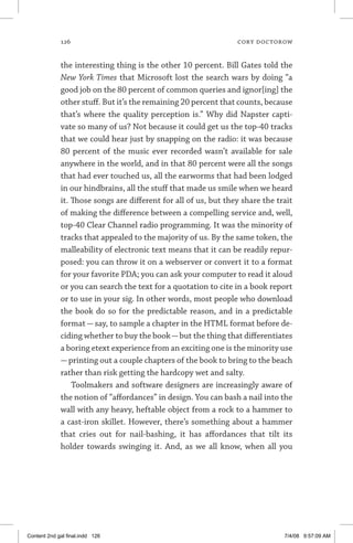 126	 cory doctorow
the interesting thing is the other 10 percent. Bill Gates told the
New York Times that Microsoft lost the search wars by doing “a
good job on the 80 percent of common queries and ignor[ing] the
other stuff. But it’s the remaining 20 percent that counts, because
that’s where the quality perception is.” Why did Napster capti-
vate so many of us? Not because it could get us the top-40 tracks
that we could hear just by snapping on the radio: it was because
80 percent of the music ever recorded wasn’t available for sale
anywhere in the world, and in that 80 percent were all the songs
that had ever touched us, all the earworms that had been lodged
in our hindbrains, all the stuff that made us smile when we heard
it. Those songs are different for all of us, but they share the trait
of making the difference between a compelling service and, well,
top-40 Clear Channel radio programming. It was the minority of
tracks that appealed to the majority of us. By the same token, the
malleability of electronic text means that it can be readily repur-
posed: you can throw it on a webserver or convert it to a format
for your favorite PDA; you can ask your computer to read it aloud
or you can search the text for a quotation to cite in a book report
or to use in your sig. In other words, most people who download
the book do so for the predictable reason, and in a predictable
format — say, to sample a chapter in the HTML format before de-
ciding whether to buy the book—but the thing that differentiates
a boring etext experience from an exciting one is the minority use
—printing out a couple chapters of the book to bring to the beach
rather than risk getting the hardcopy wet and salty.
Toolmakers and software designers are increasingly aware of
the notion of “affordances” in design. You can bash a nail into the
wall with any heavy, heftable object from a rock to a hammer to
a cast-iron skillet. However, there’s something about a hammer
that cries out for nail-bashing, it has affordances that tilt its
holder towards swinging it. And, as we all know, when all you
Content 2nd gal final.indd 126 7/4/08 9:57:09 AM
 