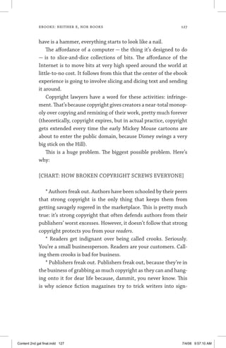 ebooks: neither e, nor books	 127
have is a hammer, everything starts to look like a nail.
The affordance of a computer — the thing it’s designed to do
— is to slice-and-dice collections of bits. The affordance of the
Inter­net is to move bits at very high speed around the world at
little-to-no cost. It follows from this that the center of the ebook
experience is going to involve slicing and dicing text and sending
it around.
Copyright lawyers have a word for these activities: infringe-
ment. That’s because copyright gives creators a near-total monop-
oly over copying and remixing of their work, pretty much forever
(theoretically, copyright expires, but in actual practice, copyright
gets extended every time the early Mickey Mouse cartoons are
about to enter the public domain, because Disney swings a very
big stick on the Hill).
This is a huge problem. The biggest possible problem. Here’s
why:
[CHART: HOW BROKEN COPYRIGHT SCREWS EVERYONE]
* Authors freak out. Authors have been schooled by their peers
that strong copyright is the only thing that keeps them from
getting savagely rogered in the marketplace. This is pretty much
true: it’s strong copyright that often defends authors from their
publishers’ worst excesses. However, it doesn’t follow that strong
copyright protects you from your readers.
* Readers get indignant over being called crooks. Seriously.
You’re a small businessperson. Readers are your customers. Call-
ing them crooks is bad for business.
* Publishers freak out. Publishers freak out, because they’re in
the business of grabbing as much copyright as they can and hang-
ing onto it for dear life because, dammit, you never know. This
is why science fiction magazines try to trick writers into sign-
Content 2nd gal final.indd 127 7/4/08 9:57:10 AM
 