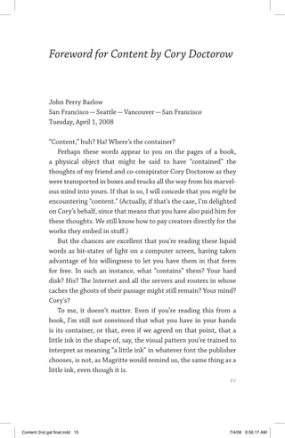 Foreword for Content by Cory Doctorow
John Perry Barlow
San Francisco — Seattle — Vancouver — San Francisco
Tuesday, April 1, 2008
“Content,” huh? Ha! Where’s the container?
Perhaps these words appear to you on the pages of a book,
a physical object that might be said to have “contained” the
thoughts of my friend and co-conspirator Cory Doctorow as they
were transported in boxes and trucks all the way from his marvel-
ous mind into yours. If that is so, I will concede that you might be
encountering “content.” (Actually, if that’s the case, I’m delighted
on Cory’s behalf, since that means that you have also paid him for
these thoughts. We still know how to pay creators directly for the
works they embed in stuff.)
But the chances are excellent that you’re reading these liquid
words as bit-states of light on a computer screen, having taken
advantage of his willingness to let you have them in that form
for free. In such an instance, what “contains” them? Your hard
disk? His? The Internet and all the servers and routers in whose
caches the ghosts of their passage might still remain? Your mind?
Cory’s?
To me, it doesn’t matter. Even if you’re reading this from a
book, I’m still not convinced that what you have in your hands
is its container, or that, even if we agreed on that point, that a
little ink in the shape of, say, the visual pattern you’re trained to
interpret as meaning “a little ink” in whatever font the publisher
chooses, is not, as Magritte would remind us, the same thing as a
little ink, even though it is.
	 xv
Content 2nd gal final.indd 15 7/4/08 9:56:17 AM
 